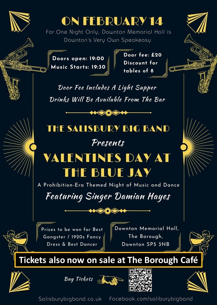 Poster. The Salisbury Big Band presents Valentine's Day At the Blue Jay. A prohibition era themed night of music and dance, featuring singer Damian Hayes. On February 14, for one night only, Downton Memorial Hall is Downton's very own speakeasy. Doors open: 19:00. Music starts: 19:30. Door fee: £20 per person. Discount for booking table of 8. Door fee includes a light supper. Drinks will be available rom the bar. Prizes to be won for best gangster / 1920s fancy dress and best dancer. Buy tickets at: https://www.tickettailor.com/events/salisburybigband1/2009620 salisburybigband.co.uk facebook.com/salisburybigband Tickets also now on sale at The Borough Café.